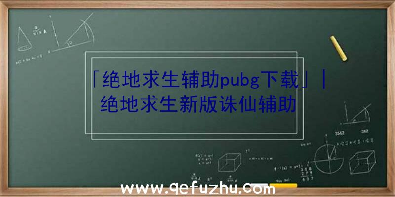 「绝地求生辅助pubg下载」|绝地求生新版诛仙辅助